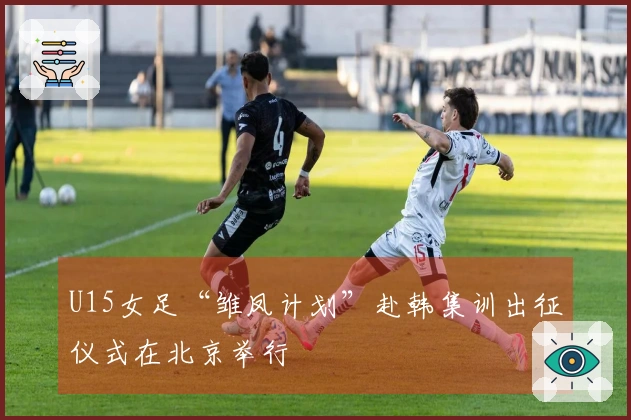 U15女足“雏凤计划”赴韩集训出征仪式在北京举行