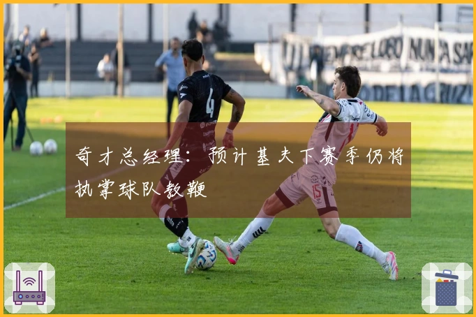 奇才总经理：预计基夫下赛季仍将执掌球队教鞭