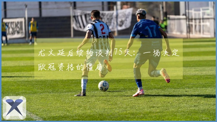 尤文延后续约谈判75天：一场决定欧冠资格的僵局