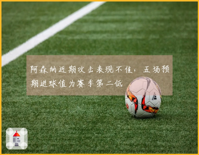 阿森纳近期攻击表现不佳，五场预期进球值为赛季第二低
