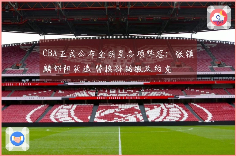 CBA正式公布全明星各项阵容：张镇麟邹阳获选 替换孙铭徽及约克