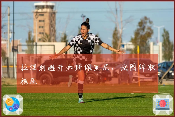 拉涅利避开加斯佩里尼，试图辞职施压