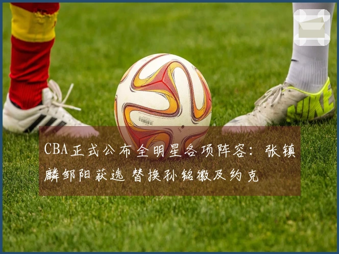 CBA正式公布全明星各项阵容：张镇麟邹阳获选 替换孙铭徽及约克