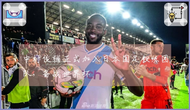中村俊辅正式加入日本国足教练团队，备战世界杯