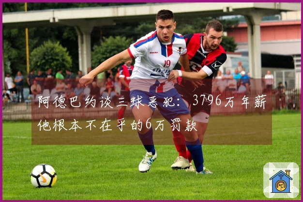 阿德巴约谈三球恶犯：3796万年薪他根本不在乎的6万罚款