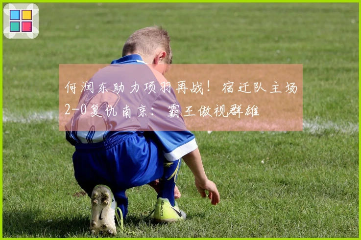 何润东助力项羽再战！宿迁队主场2-0复仇南京：霸王傲视群雄