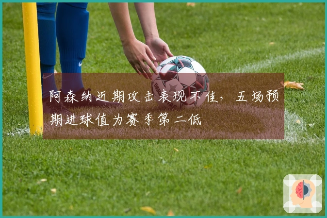 阿森纳近期攻击表现不佳，五场预期进球值为赛季第二低