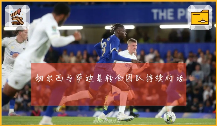 切尔西与萨迪基转会团队持续对话