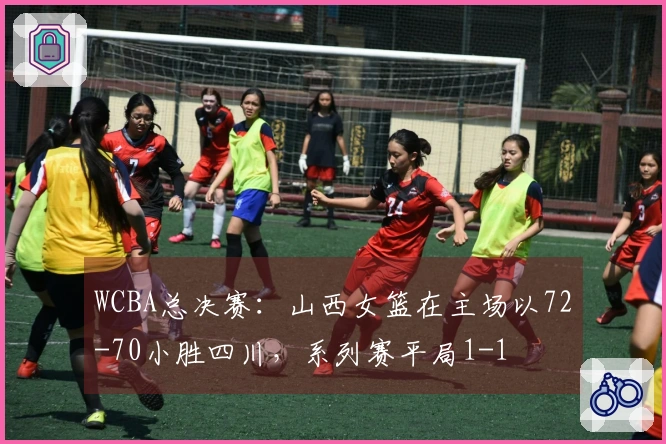 WCBA总决赛：山西女篮在主场以72-70小胜四川，系列赛平局1-1