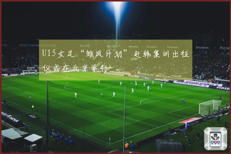 U15女足“雏凤计划”赴韩集训出征仪式在北京举行