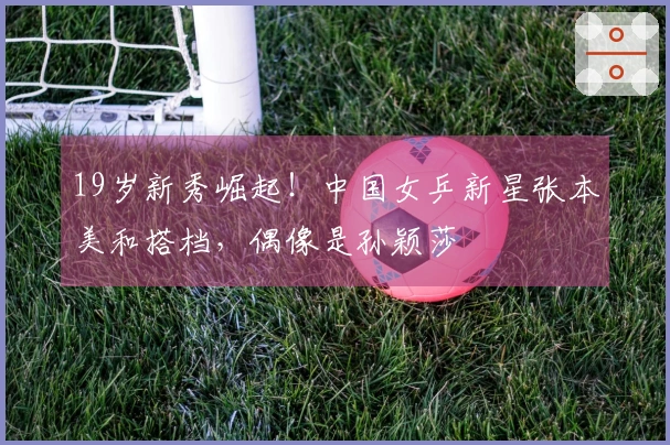 19岁新秀崛起！中国女乒新星张本美和搭档，偶像是孙颖莎