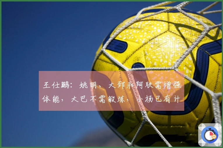 王仕鹏：姚明、大郅和阿联需增强体能，大巴不需锻炼，小杨已有计划