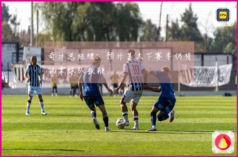 奇才总经理：预计基夫下赛季仍将执掌球队教鞭