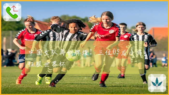 中国女队再创辉煌！三位05后小将征服世界杯