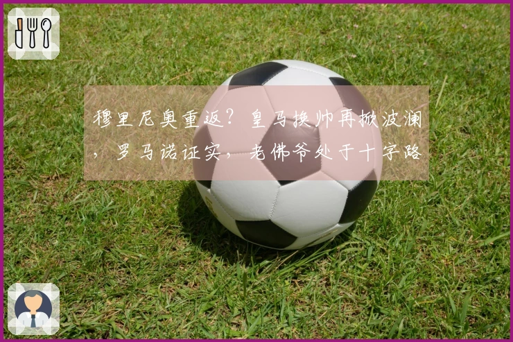 穆里尼奥重返？皇马换帅再掀波澜，罗马诺证实，老佛爷处于十字路口