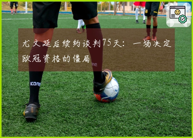 尤文延后续约谈判75天：一场决定欧冠资格的僵局