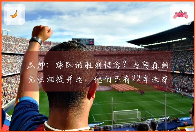 瓜帅：球队的胜利信念？与阿森纳无法相提并论，他们已有22年未夺英超冠军
