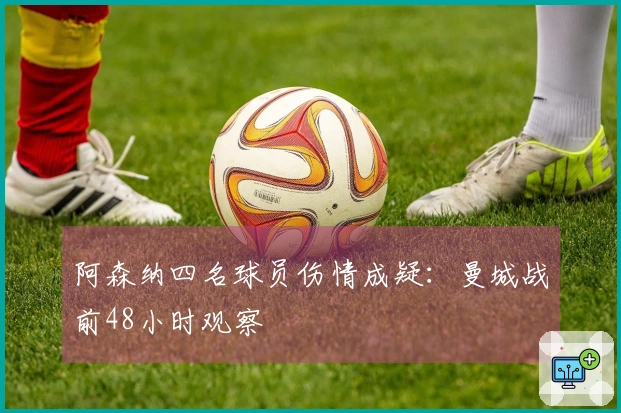 阿森纳四名球员伤情成疑:曼城战前48小时观察