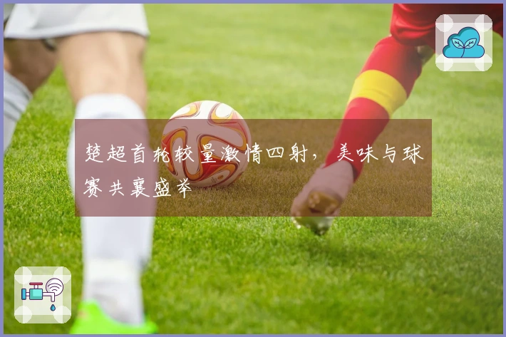 楚超首轮较量激情四射，美味与球赛共襄盛举
