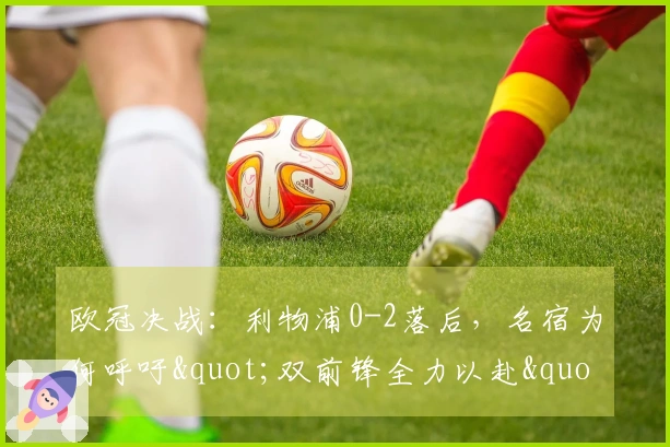 欧冠决战：利物浦0-2落后，名宿为何呼吁"双前锋全力以赴"