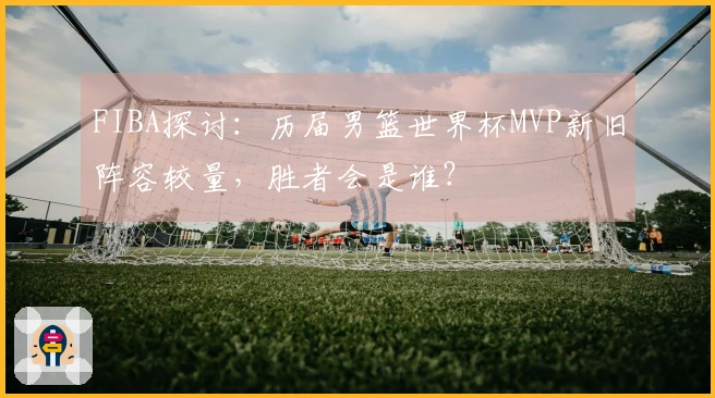 FIBA探讨：历届男篮世界杯MVP新旧阵容较量，胜者会是谁？