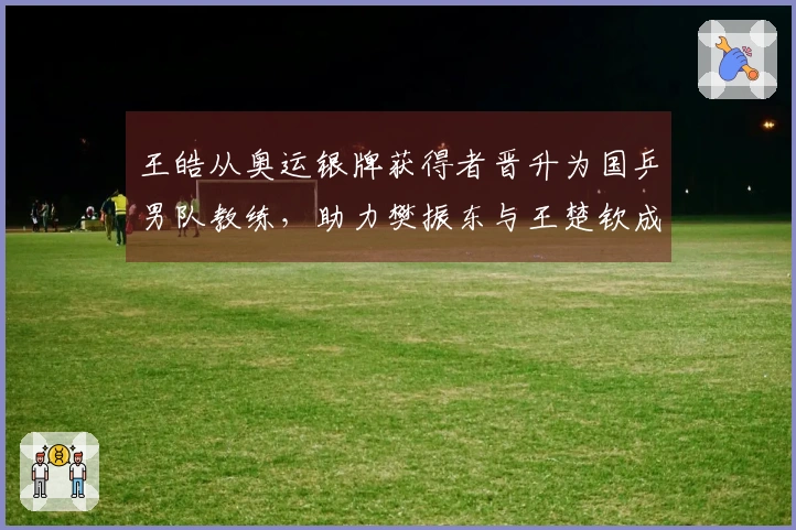 王皓从奥运银牌获得者晋升为国乒男队教练，助力樊振东与王楚钦成长